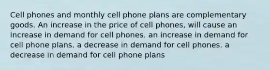 Cell phones and monthly cell phone plans are complementary goods. An increase in the price of cell phones, will cause an increase in demand for cell phones. an increase in demand for cell phone plans. a decrease in demand for cell phones. a decrease in demand for cell phone plans