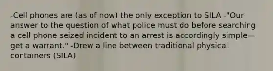 -Cell phones are (as of now) the only exception to SILA -"Our answer to the question of what police must do before searching a cell phone seized incident to an arrest is accordingly simple—get a warrant." -Drew a line between traditional physical containers (SILA)