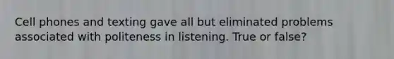 Cell phones and texting gave all but eliminated problems associated with politeness in listening. True or false?