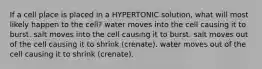 If a cell place is placed in a HYPERTONIC solution, what will most likely happen to the cell? water moves into the cell causing it to burst. salt moves into the cell causing it to burst. salt moves out of the cell causing it to shrink (crenate). water moves out of the cell causing it to shrink (crenate).