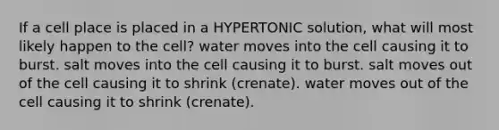 If a cell place is placed in a HYPERTONIC solution, what will most likely happen to the cell? water moves into the cell causing it to burst. salt moves into the cell causing it to burst. salt moves out of the cell causing it to shrink (crenate). water moves out of the cell causing it to shrink (crenate).