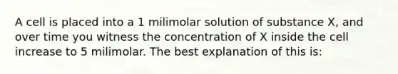 A cell is placed into a 1 milimolar solution of substance X, and over time you witness the concentration of X inside the cell increase to 5 milimolar. The best explanation of this is: