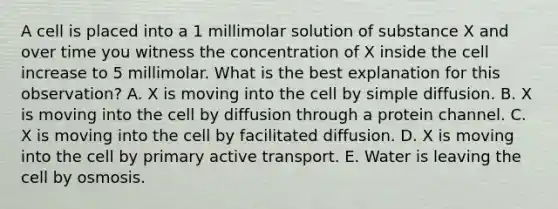 A cell is placed into a 1 millimolar solution of substance X and over time you witness the concentration of X inside the cell increase to 5 millimolar. What is the best explanation for this observation? A. X is moving into the cell by simple diffusion. B. X is moving into the cell by diffusion through a protein channel. C. X is moving into the cell by facilitated diffusion. D. X is moving into the cell by primary active transport. E. Water is leaving the cell by osmosis.