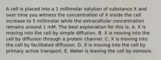 A cell is placed into a 1 millimolar solution of substance X and over time you witness the concentration of X inside the cell increase to 5 millimolar while the extracellular concentration remains around 1 mM. The best explanation for this is: A. X is moving into the cell by simple diffusion. B. X is moving into the cell by diffusion through a protein channel. C. X is moving into the cell by facilitated diffusion. D. X is moving into the cell by primary active transport. E. Water is leaving the cell by osmosis.