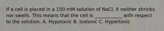 If a cell is placed in a 150 mM solution of NaCl, it neither shrinks nor swells. This means that the cell is ____________ with respect to the solution. A. Hypotonic B. Isotonic C. Hypertonic