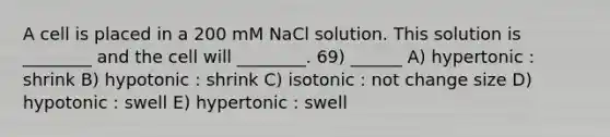 A cell is placed in a 200 mM NaCl solution. This solution is ________ and the cell will ________. 69) ______ A) hypertonic : shrink B) hypotonic : shrink C) isotonic : not change size D) hypotonic : swell E) hypertonic : swell