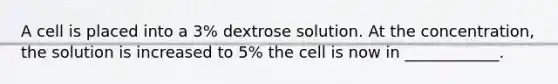 A cell is placed into a 3% dextrose solution. At the concentration, the solution is increased to 5% the cell is now in ____________.