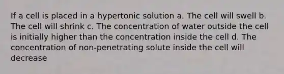 If a cell is placed in a hypertonic solution a. The cell will swell b. The cell will shrink c. The concentration of water outside the cell is initially higher than the concentration inside the cell d. The concentration of non-penetrating solute inside the cell will decrease