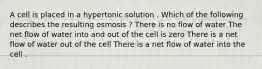 A cell is placed in a hypertonic solution . Which of the following describes the resulting osmosis ? There is no flow of water The net flow of water into and out of the cell is zero There is a net flow of water out of the cell There is a net flow of water into the cell .