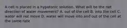 A cell is placed in a hypotonic solution. What will be the net direction of water movement? A. out of the cell B. into the cell C. water will not move D. water will move into and out of the cell at the same rate