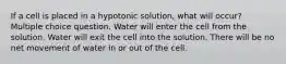 If a cell is placed in a hypotonic solution, what will occur? Multiple choice question. Water will enter the cell from the solution. Water will exit the cell into the solution. There will be no net movement of water in or out of the cell.