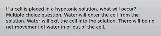 If a cell is placed in a hypotonic solution, what will occur? Multiple choice question. Water will enter the cell from the solution. Water will exit the cell into the solution. There will be no net movement of water in or out of the cell.