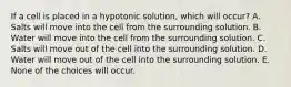 If a cell is placed in a hypotonic solution, which will occur? A. Salts will move into the cell from the surrounding solution. B. Water will move into the cell from the surrounding solution. C. Salts will move out of the cell into the surrounding solution. D. Water will move out of the cell into the surrounding solution. E. None of the choices will occur.