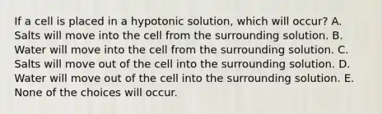 If a cell is placed in a hypotonic solution, which will occur? A. Salts will move into the cell from the surrounding solution. B. Water will move into the cell from the surrounding solution. C. Salts will move out of the cell into the surrounding solution. D. Water will move out of the cell into the surrounding solution. E. None of the choices will occur.