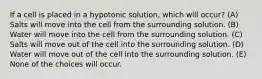 If a cell is placed in a hypotonic solution, which will occur? (A) Salts will move into the cell from the surrounding solution. (B) Water will move into the cell from the surrounding solution. (C) Salts will move out of the cell into the surrounding solution. (D) Water will move out of the cell into the surrounding solution. (E) None of the choices will occur.