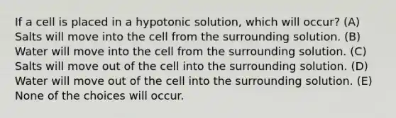 If a cell is placed in a hypotonic solution, which will occur? (A) Salts will move into the cell from the surrounding solution. (B) Water will move into the cell from the surrounding solution. (C) Salts will move out of the cell into the surrounding solution. (D) Water will move out of the cell into the surrounding solution. (E) None of the choices will occur.