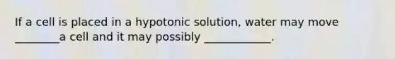 If a cell is placed in a hypotonic solution, water may move ________a cell and it may possibly ____________.