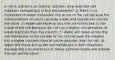 A cell is placed in an isotonic solution. How does the cell maintain homeostasis in this environment? a) There is no movement of water molecules into or out of the cell because the concentrations of solute particles inside and outside the cell are the same. b) Water will move across the cell membrane to the inside of the cell because the cell has a higher concentration of solute particles than the solution. c) Water will move across the cell membrane to the outside of the cell because the solution has a higher concentration of solute particles than the cell. d) Water will move across the cell membrane in both directions because the concentrations of solute particles inside and outside the cell are the same.