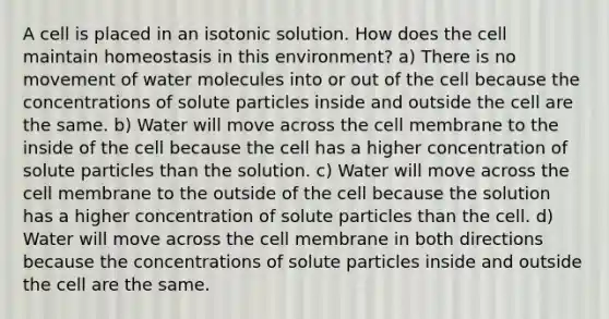 A cell is placed in an isotonic solution. How does the cell maintain homeostasis in this environment? a) There is no movement of water molecules into or out of the cell because the concentrations of solute particles inside and outside the cell are the same. b) Water will move across the cell membrane to the inside of the cell because the cell has a higher concentration of solute particles than the solution. c) Water will move across the cell membrane to the outside of the cell because the solution has a higher concentration of solute particles than the cell. d) Water will move across the cell membrane in both directions because the concentrations of solute particles inside and outside the cell are the same.