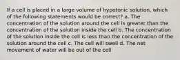 If a cell is placed in a large volume of hypotonic solution, which of the following statements would be correct? a. The concentration of the solution around the cell is greater than the concentration of the solution inside the cell b. The concentration of the solution inside the cell is less than the concentration of the solution around the cell c. The cell will swell d. The net movement of water will be out of the cell