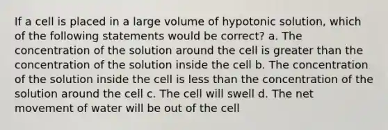 If a cell is placed in a large volume of hypotonic solution, which of the following statements would be correct? a. The concentration of the solution around the cell is greater than the concentration of the solution inside the cell b. The concentration of the solution inside the cell is less than the concentration of the solution around the cell c. The cell will swell d. The net movement of water will be out of the cell