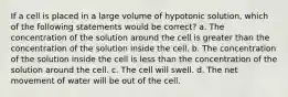 If a cell is placed in a large volume of hypotonic solution, which of the following statements would be correct? a. The concentration of the solution around the cell is greater than the concentration of the solution inside the cell. b. The concentration of the solution inside the cell is less than the concentration of the solution around the cell. c. The cell will swell. d. The net movement of water will be out of the cell.