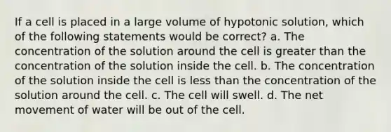 If a cell is placed in a large volume of hypotonic solution, which of the following statements would be correct? a. The concentration of the solution around the cell is greater than the concentration of the solution inside the cell. b. The concentration of the solution inside the cell is less than the concentration of the solution around the cell. c. The cell will swell. d. The net movement of water will be out of the cell.