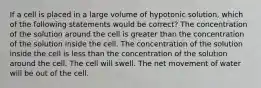 If a cell is placed in a large volume of hypotonic solution, which of the following statements would be correct? The concentration of the solution around the cell is greater than the concentration of the solution inside the cell. The concentration of the solution inside the cell is less than the concentration of the solution around the cell. The cell will swell. The net movement of water will be out of the cell.