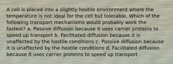 A cell is placed into a slightly hostile environment where the temperature is not ideal for the cell but tolerable. Which of the following transport mechanisms would probably work the fastest? a. Passive diffusion because it uses carrier proteins to speed up transport b. Facilitated diffusion because it is unaffected by the hostile conditions c. Passive diffusion because it is unaffected by the hostile conditions d. Facilitated diffusion because it uses carrier proteins to speed up transport