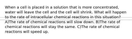 When a cell is placed in a solution that is more concentrated, water will leave the cell and the cell will shrink. What will happen to the rate of intracellular chemical reactions in this situation? A)The rate of chemical reactions will slow down. B)The rate of chemical reactions will stay the same. C)The rate of chemical reactions will speed up.