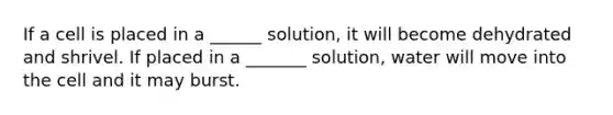 If a cell is placed in a ______ solution, it will become dehydrated and shrivel. If placed in a _______ solution, water will move into the cell and it may burst.