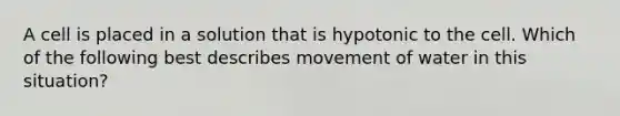 A cell is placed in a solution that is hypotonic to the cell. Which of the following best describes movement of water in this situation?