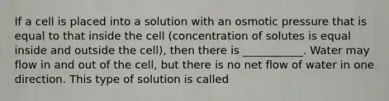 If a cell is placed into a solution with an osmotic pressure that is equal to that inside the cell (concentration of solutes is equal inside and outside the cell), then there is ___________. Water may flow in and out of the cell, but there is no net flow of water in one direction. This type of solution is called