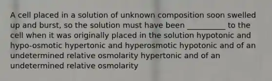 A cell placed in a solution of unknown composition soon swelled up and burst, so the solution must have been __________ to the cell when it was originally placed in the solution hypotonic and hypo-osmotic hypertonic and hyperosmotic hypotonic and of an undetermined relative osmolarity hypertonic and of an undetermined relative osmolarity