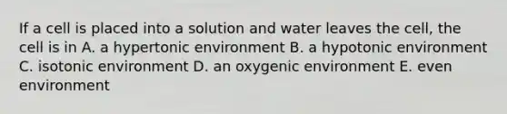 If a cell is placed into a solution and water leaves the cell, the cell is in A. a hypertonic environment B. a hypotonic environment C. isotonic environment D. an oxygenic environment E. even environment