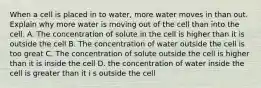 When a cell is placed in to water, more water moves in than out. Explain why more water is moving out of the cell than into the cell. A. The concentration of solute in the cell is higher than it is outside the cell B. The concentration of water outside the cell is too great C. The concentration of solute outside the cell is higher than it is inside the cell D. the concentration of water inside the cell is greater than it i s outside the cell