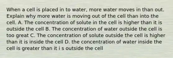 When a cell is placed in to water, more water moves in than out. Explain why more water is moving out of the cell than into the cell. A. The concentration of solute in the cell is higher than it is outside the cell B. The concentration of water outside the cell is too great C. The concentration of solute outside the cell is higher than it is inside the cell D. the concentration of water inside the cell is greater than it i s outside the cell