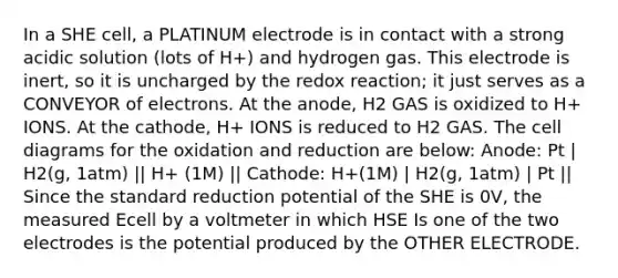 In a SHE cell, a PLATINUM electrode is in contact with a strong acidic solution (lots of H+) and hydrogen gas. This electrode is inert, so it is uncharged by the redox reaction; it just serves as a CONVEYOR of electrons. At the anode, H2 GAS is oxidized to H+ IONS. At the cathode, H+ IONS is reduced to H2 GAS. The cell diagrams for the oxidation and reduction are below: Anode: Pt | H2(g, 1atm) || H+ (1M) || Cathode: H+(1M) | H2(g, 1atm) | Pt || Since the standard reduction potential of the SHE is 0V, the measured Ecell by a voltmeter in which HSE Is one of the two electrodes is the potential produced by the OTHER ELECTRODE.