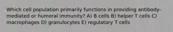 Which cell population primarily functions in providing antibody-mediated or humoral immunity? A) B cells B) helper T cells C) macrophages D) granulocytes E) regulatory T cells