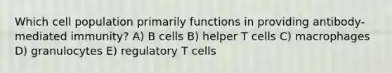 Which cell population primarily functions in providing antibody-mediated immunity? A) B cells B) helper T cells C) macrophages D) granulocytes E) regulatory T cells