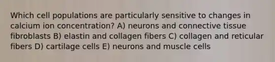 Which cell populations are particularly sensitive to changes in calcium ion concentration? A) neurons and connective tissue fibroblasts B) elastin and collagen fibers C) collagen and reticular fibers D) cartilage cells E) neurons and muscle cells