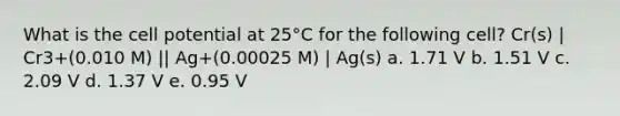 What is the cell potential at 25°C for the following cell? Cr(s) | Cr3+(0.010 M) || Ag+(0.00025 M) | Ag(s) a. 1.71 V b. 1.51 V c. 2.09 V d. 1.37 V e. 0.95 V