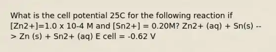 What is the cell potential 25C for the following reaction if [Zn2+]=1.0 x 10-4 M and [Sn2+] = 0.20M? Zn2+ (aq) + Sn(s) --> Zn (s) + Sn2+ (aq) E cell = -0.62 V