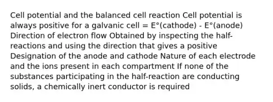 Cell potential and the balanced cell reaction Cell potential is always positive for a galvanic cell = E°(cathode) - E°(anode) Direction of electron flow Obtained by inspecting the half-reactions and using the direction that gives a positive Designation of the anode and cathode Nature of each electrode and the ions present in each compartment If none of the substances participating in the half-reaction are conducting solids, a chemically inert conductor is required