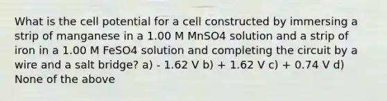 What is the cell potential for a cell constructed by immersing a strip of manganese in a 1.00 M MnSO4 solution and a strip of iron in a 1.00 M FeSO4 solution and completing the circuit by a wire and a salt bridge? a) - 1.62 V b) + 1.62 V c) + 0.74 V d) None of the above