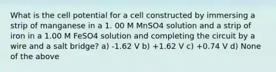 What is the cell potential for a cell constructed by immersing a strip of manganese in a 1. 00 M MnSO4 solution and a strip of iron in a 1.00 M FeSO4 solution and completing the circuit by a wire and a salt bridge? a) -1.62 V b) +1.62 V c) +0.74 V d) None of the above