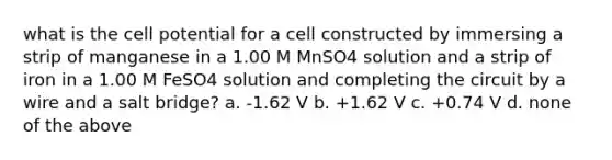 what is the cell potential for a cell constructed by immersing a strip of manganese in a 1.00 M MnSO4 solution and a strip of iron in a 1.00 M FeSO4 solution and completing the circuit by a wire and a salt bridge? a. -1.62 V b. +1.62 V c. +0.74 V d. none of the above