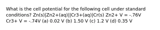 What is the cell potential for the following cell under standard conditions? Zn(s)|Zn2+(aq)||Cr3+(aq)|Cr(s) Zn2+ V = -.76V Cr3+ V = -.74V (a) 0.02 V (b) 1.50 V (c) 1.2 V (d) 0.35 V