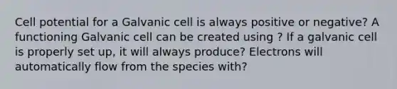 Cell potential for a Galvanic cell is always positive or negative? A functioning Galvanic cell can be created using ? If a galvanic cell is properly set up, it will always produce? Electrons will automatically flow from the species with?