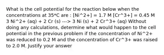 What is the cell potential for the reaction below when the concentrations at 35*C are : [Ni^2+] = 1.7 M [Cr^3+] = 0.45 M 3 Ni^2+ (aq) + 2 Cr (s) ---> 3 Ni (s) + 2 Cr^3+ (aq) Without doing any calculations, determine what would happen to the cell potential in the previous problem if the concentration of Ni^2+ was reduced to 0.2 M and the concentration of Cr^3+ was raised to 2.0 M. Justify your answer